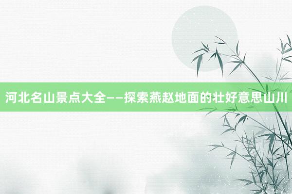 河北名山景点大全——探索燕赵地面的壮好意思山川